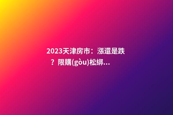 2023天津房市：漲還是跌？限購(gòu)松綁？八大預(yù)測(cè)解讀！